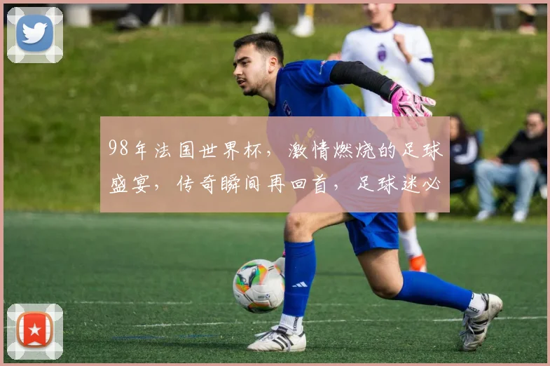 98年法国世界杯，激情燃烧的足球盛宴，传奇瞬间再回首，足球迷必看